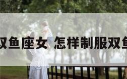 怎样制服双鱼座女 怎样制服双鱼座女朋友