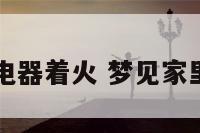 周公解梦家电器着火 梦见家里电器起火了