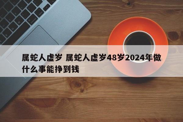 属蛇人虚岁 属蛇人虚岁48岁2024年做什么事能挣到钱